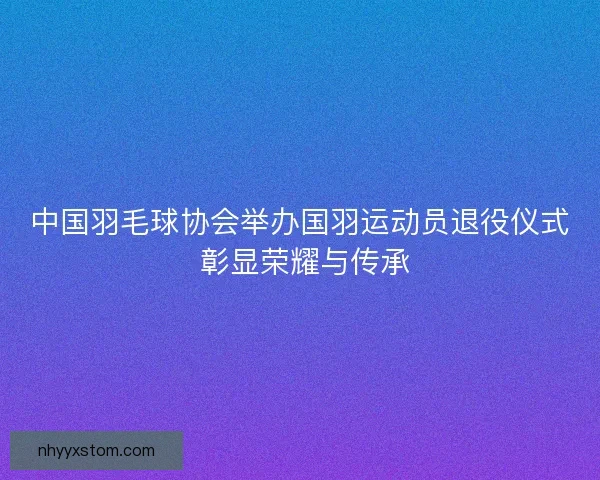 中国羽毛球协会举办国羽运动员退役仪式 彰显荣耀与传承