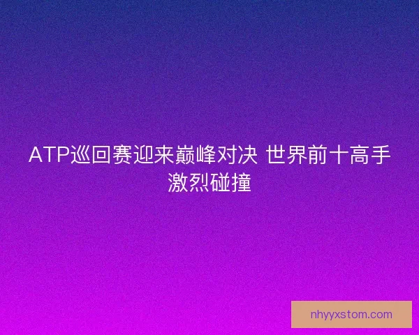 ATP巡回赛迎来巅峰对决 世界前十高手激烈碰撞