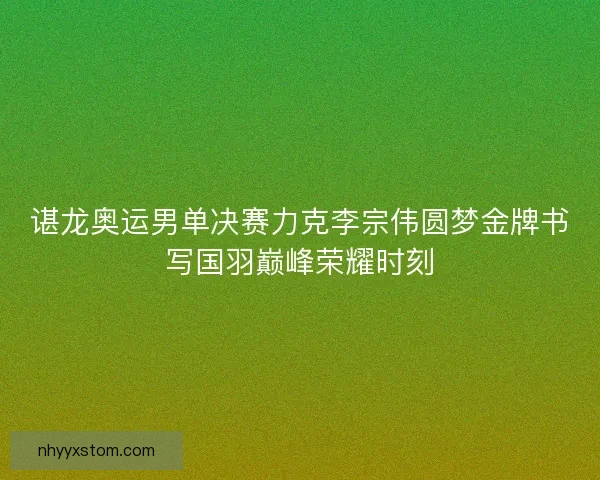 谌龙奥运男单决赛力克李宗伟圆梦金牌书写国羽巅峰荣耀时刻