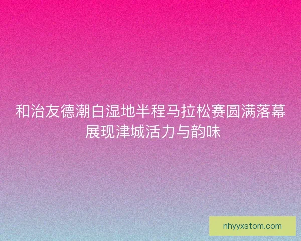 和治友德潮白湿地半程马拉松赛圆满落幕 展现津城活力与韵味