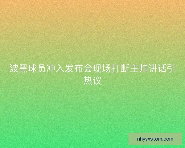 波黑球员冲入发布会现场打断主帅讲话引热议
