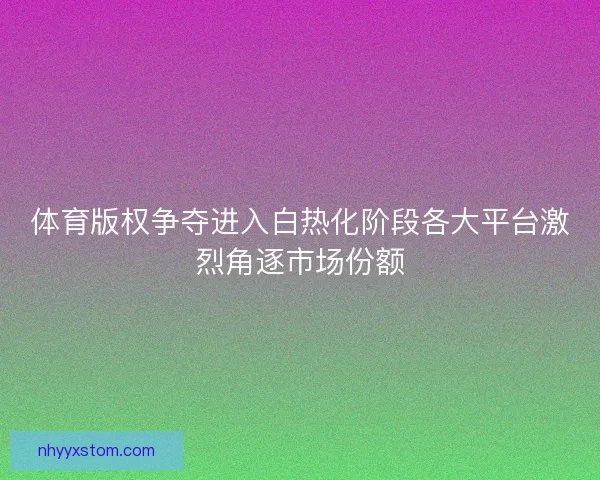 体育版权争夺进入白热化阶段各大平台激烈角逐市场份额