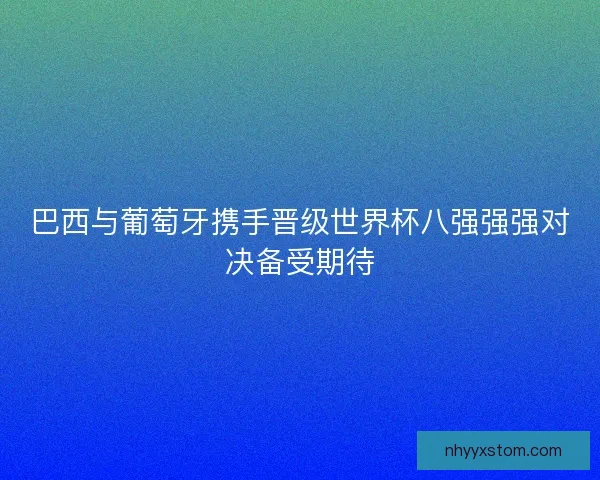 巴西与葡萄牙携手晋级世界杯八强强强对决备受期待