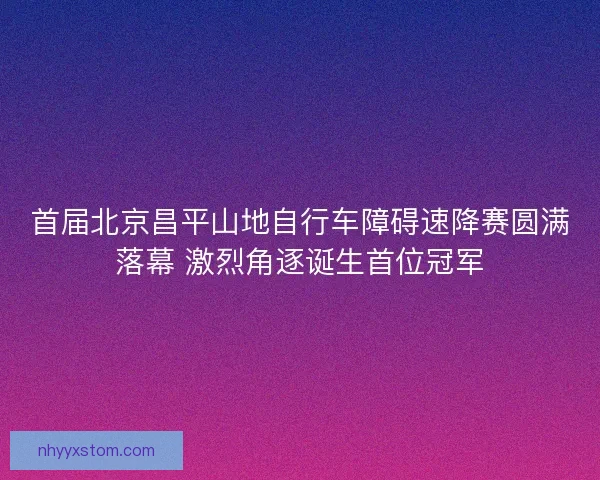 首届北京昌平山地自行车障碍速降赛圆满落幕 激烈角逐诞生首位冠军