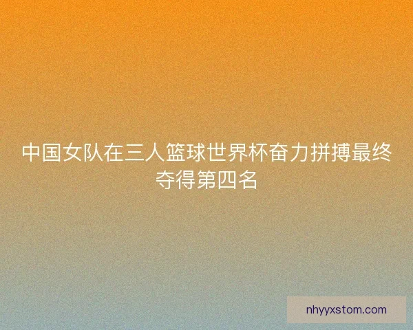 中国女队在三人篮球世界杯奋力拼搏最终夺得第四名
