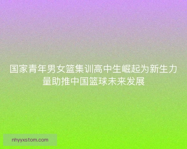 国家青年男女篮集训高中生崛起为新生力量助推中国篮球未来发展